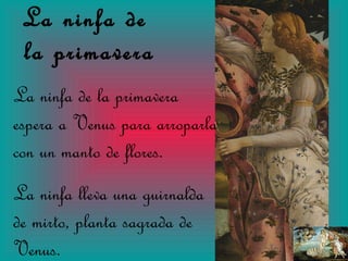 La ninfa de  la primavera La ninfa de la primavera espera a Venus para arroparla con un manto de flores. La ninfa lleva una guirnalda de mirto, planta sagrada de Venus. 
