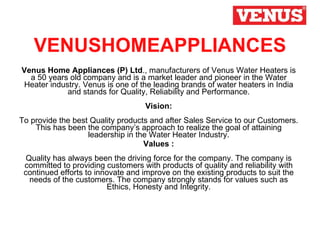 VENUSHOMEAPPLIANCES Venus Home Appliances (P) Ltd ., manufacturers of Venus Water Heaters is a 50 years old company and is a market leader and pioneer in the Water Heater industry. Venus is one of the leading brands of water heaters in India and stands for Quality, Reliability and Performance. Vision: To provide the best Quality products and after Sales Service to our Customers. This has been the company’s approach to realize the goal of attaining leadership in the Water Heater Industry. Values : Quality has always been the driving force for the company. The company is committed to providing customers with products of quality and reliability with continued efforts to innovate and improve on the existing products to suit the needs of the customers. The company strongly stands for values such as Ethics, Honesty and Integrity. 