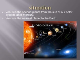    Venus is the second planet from the sun of our solar
    system, after Mercury.
   Venus is the nearest planet to the Earth.
 