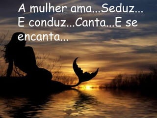 A mulher ama...Seduz...
E conduz...Canta...E se
encanta...
 