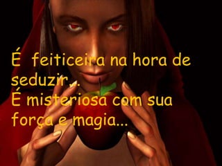 É feiticeira na hora de
seduzir...
É misteriosa com sua
força e magia...
 