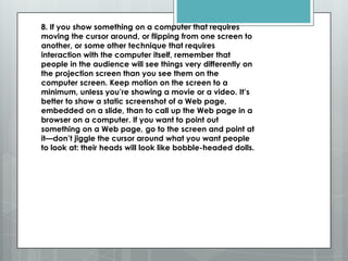8. If you show something on a computer that requires
moving the cursor around, or flipping from one screen to
another, or some other technique that requires
interaction with the computer itself, remember that
people in the audience will see things very differently on
the projection screen than you see them on the
computer screen. Keep motion on the screen to a
minimum, unless you’re showing a movie or a video. It’s
better to show a static screenshot of a Web page,
embedded on a slide, than to call up the Web page in a
browser on a computer. If you want to point out
something on a Web page, go to the screen and point at
it—don’t jiggle the cursor around what you want people
to look at: their heads will look like bobble-headed dolls.
 