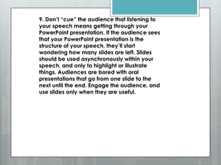 9. Don’t ―cue‖ the audience that listening to
your speech means getting through your
PowerPoint presentation. If the audience sees
that your PowerPoint presentation is the
structure of your speech, they’ll start
wondering how many slides are left. Slides
should be used asynchronously within your
speech, and only to highlight or illustrate
things. Audiences are bored with oral
presentations that go from one slide to the
next until the end. Engage the audience, and
use slides only when they are useful.
 
