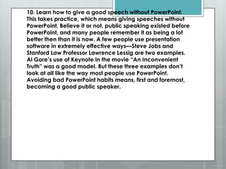 10. Learn how to give a good speech without PowerPoint.
This takes practice, which means giving speeches without
PowerPoint. Believe it or not, public speaking existed before
PowerPoint, and many people remember it as being a lot
better then than it is now. A few people use presentation
software in extremely effective ways—Steve Jobs and
Stanford Law Professor Lawrence Lessig are two examples.
Al Gore’s use of Keynote in the movie ―An Inconvenient
Truth‖ was a good model. But these three examples don’t
look at all like the way most people use PowerPoint.
Avoiding bad PowerPoint habits means, first and foremost,
becoming a good public speaker.
 