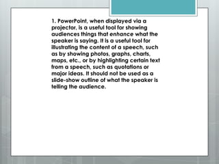 1. PowerPoint, when displayed via a
projector, is a useful tool for showing
audiences things that enhance what the
speaker is saying. It is a useful tool for
illustrating the content of a speech, such
as by showing photos, graphs, charts,
maps, etc., or by highlighting certain text
from a speech, such as quotations or
major ideas. It should not be used as a
slide-show outline of what the speaker is
telling the audience.
 