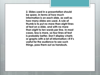 2. Slides used in a presentation should
be spare, in terms of how much
information is on each slide, as well as
how many slides are used. A rule of
thumb is to put no more than eight lines
of text on a slide, and with no more
than eight to ten words per line. In most
cases, less is more, so four lines of text
is probably better. Don’t display charts
or graphs with a lot of information—if it’s
useful for the audience to see such
things, pass them out as handouts.
 