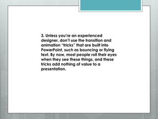 3. Unless you’re an experienced
designer, don’t use the transition and
animation ―tricks‖ that are built into
PowerPoint, such as bouncing or flying
text. By now, most people roll their eyes
when they see these things, and these
tricks add nothing of value to a
presentation.
 