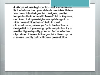 4. Above all, use high-contrast color schemes so
that whatever is on your slides is readable. Unless
you are a talented graphic designer, use the
templates that come with PowerPoint or Keynote,
and keep it simple—high concept design in a
slide presentation doesn’t help in most
circumstances, unless you’re in the fashion or
design fields. If you use graphics or photos, try to
use the highest quality you can find or afford—
clip art and low-resolution graphics blown up on
a screen usually detract from a presentation.
 