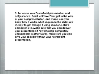 5. Rehearse your PowerPoint presentation and
not just once. Don’t let PowerPoint get in the way
of your oral presentation, and make sure you
know how it works, what sequence the slides are
in, how to get through it using someone else’s
computer, etc. Make sure that you can deliver
your presentation if PowerPoint is completely
unavailable; in other words, make sure you can
give your speech without your PowerPoint
presentation.
 