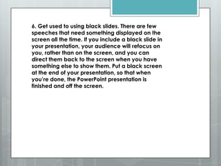 6. Get used to using black slides. There are few
speeches that need something displayed on the
screen all the time. If you include a black slide in
your presentation, your audience will refocus on
you, rather than on the screen, and you can
direct them back to the screen when you have
something else to show them. Put a black screen
at the end of your presentation, so that when
you’re done, the PowerPoint presentation is
finished and off the screen.
 