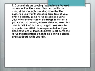 7. Concentrate on keeping the audience focused
on you, not on the screen. You can do this by
using slides sparingly, standing in front of the
audience in a way that makes them look at you,
and, if possible, going to the screen and using
your hand or arm to point out things on a slide. If
you expect to be using PowerPoint a lot, invest in a
remote ―clicker‖ that lets you get away from the
computer and still drive your presentation. If you
don’t have one of those, it’s better to ask someone
to run the presentation than to be behind a screen
and keyboard while you talk.
 