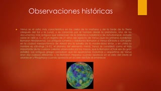 Observaciones históricas


Venus es el astro más característico en los cielos de la mañana y de la tarde de la Tierra
(después del Sol y la Luna), y es conocido por el hombre desde la prehistoria. Uno de los
documentos más antiguos que sobreviven de la biblioteca babilónica de Ashurbanipal, datado
sobre el 1600 a. C., es un registro de 21 años del aspecto de Venus (que los primeros babilonios
llamaron Nindaranna). Los antiguos sumerios y babilonios llamaron a Venus «Dil-bat» o «Dil-i-pat»;
en la ciudad mesopotámica de Akkad era la estrella de la madre-diosa Ishtar, y en chino su
nombre es «Jīn-xīng» (金星), el planeta del elemento metal. Venus se consideró como el más
importante de los cuerpos celestes observados por los mayas, que lo llamaron «Chak ek» (la gran
estrella). Los antiguos griegos pensaban que las apariciones matutinas y vespertinas de Venus
eran dos cuerpos diferentes, y les llamaron Hesperus cuando aparecía en el cielo del Oeste al
atardecer y Phosphorus cuando aparecía en el cielo del Este al amanecer

 