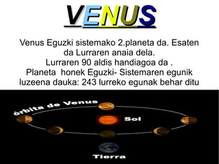 V EN U S
Venus Eguzki sistemako 2.planeta da. Esaten
da Lurraren anaia dela.
Lurraren 90 aldis handiagoa da .
Planeta honek Eguzki- Sistemaren egunik
luzeena dauka: 243 lurreko egunak behar ditu

 