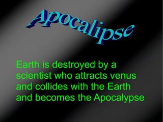 Earth is destroyed by a
scientist who attracts venus
and collides with the Earth
and becomes the Apocalypse

 