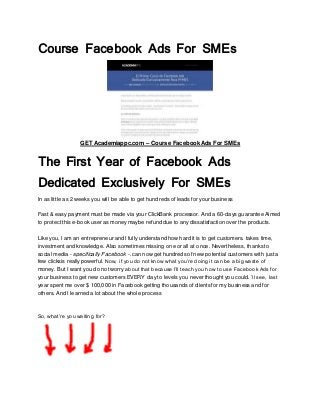 Course Facebook Ads For SMEs
GET Academiappc.com – Course Facebook Ads For SMEs
The First Year of Facebook Ads
Dedicated Exclusively For SMEs
In as little as 2 weeks you will be able to get hundreds of leads for your business
Fast & easy payment must be made via your ClickBank processor. And a 60-days guarantee Aimed
to protect this e-book user as money maybe refund due to any dissatisfaction over the products.
Like you, I am an entrepreneur and I fully understand how hard it is to get customers. takes time,
investment and knowledge. Also sometimes missing one or all at once. Nevertheless, thanks to
social media - specifically Facebook -. can now get hundreds of new potential customers with just a
few clicksis really powerful. Now, if you do not know what you’re doing it can be a big waste of
money. But I want you do not worry about that because I’ll teach you how to use Facebook Ads for
your business to get new customers EVERY day to levels you never thought you could. ’ll see, last
year spent me over $ 100,000 in Facebook getting thousands of clients for my business and for
others. And I learned a lot about the whole process
So, what’re you waiting for?
 