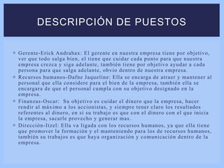  Gerente-Erick Andrahax: El gerente en nuestra empresa tiene por objetivo,
ver que todo salga bien, el tiene que cuidar cada punto para que nuestra
empresa crezca y siga adelante, también tiene por objetivo ayudar a cada
persona para que salga adelante, obvio dentro de nuestra empresa.
 Recursos humanos-Dafne Jaqueline: Ella se encarga de atraer y mantener al
personal que ella considere para el bien de la empresa, también ella se
encargara de que el personal cumpla con su objetivo designado en la
empresa.
 Finanzas-Oscar: Su objetivo es cuidar el dinero que la empresa, hacer
rendir al máximo a los accionistas, y siempre tener claro los resultados
referentes al dinero, en si su trabajo es que con el dinero con el que inicia
la empresa, sacarle provecho y generar mas.
 Dirección-Itzel: Ella va ligada con los recursos humanos, ya que ella tiene
que promover la formación y el manteniendo para los de recursos humanos,
también su trabajos es que haya organización y comunicación dentro de la
empresa.
DESCRIPCIÓN DE PUESTOS
 