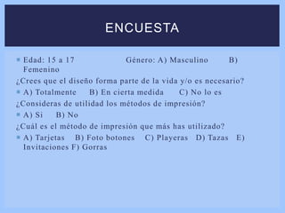  Edad: 15 a 17 Género: A) Masculino B)
Femenino
¿Crees que el diseño forma parte de la vida y/o es necesario?
 A) Totalmente B) En cierta medida C) No lo es
¿Consideras de utilidad los métodos de impresión?
 A) Si B) No
¿Cuál es el método de impresión que más has utilizado?
 A) Tarjetas B) Foto botones C) Playeras D) Tazas E)
Invitaciones F) Gorras
ENCUESTA
 