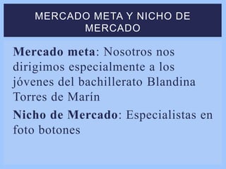 Mercado meta: Nosotros nos
dirigimos especialmente a los
jóvenes del bachillerato Blandina
Torres de Marín
Nicho de Mercado: Especialistas en
foto botones
MERCADO META Y NICHO DE
MERCADO
 