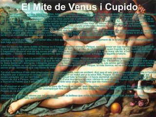 . El Mite de Venus i Cupido   Havia una vegada un rei que tenia tres filles, totes molt belles, però la més jove,  Psique , que destacava entre elles, ja que al seu costat semblava una autèntica deessa relacionant-se amb simples mortals. La fama de la seva gran i peculiar bellesa es va estendre per tot el món, i arribaven homes de totes parts per a admirar-la amb sorpresa i adoració, com si en realitat fos de la raça dels déus. Es deia que ni tan sols la pròpia Venus podria igualar a aquesta jove mortal. De fet, tan enorme va arribar a ser el nombre dels quals veneraven a  Psique  que ja ningú es va en recordar més de Venus: els seus temples van quedar abandonats, els altars coberts de cendres fredes i les seves ciutats preferides desertes i en ruïnes. Tots els honors que havien estat per a ella ara es destinaven a una simple noia destinada a morir algun dia.  Com és d'imaginar, la deessa no estava disposada que la hi tractés així. Llavors, com sempre que tenia problemes, es va dirigir al seu fill, el bell jove  alado  a qui uns criden Cupido i altres Amor, contra les fletxes del qual no hi ha defensa ni en el cel ni en la terra. Li va explicar les seves penes i, com de costum, ell li va dir que seguiria les seves ordres:  -Utilitza els teus poders -li va ordenar ella-, i feix que aquesta fresca s'enamori bojament de la criatura més vil i menyspreable que hagi en el món sencer.  I així ho hauria fet, sens dubte, si Venus no li hagués mostrat primer a  Psique , sense pensar en cap moment -tal era la ràbia de la seva gelosia- que la bellesa de la noia podria afectar fins i tot al Déu de l'Amor. Però, quan Cupido la va veure, va anar com si li haguessin disparat una de les seves pròpies fletxes en el cor. No va dir gens a la seva mare -de fet, s'havia quedat sense paraules-, i Venus va marxar feliç pensant-se que Cupido podria enamorar a Psique de aquella criatura.  No obstant això, el que va ocórrer no va ser el que ella suposava.  Psique  no es va enamorar de cap miserable: no es va enamorar de ningú, senzillament. I, el que és més estrany, ningú es va enamorar d'ella. Els homes ja tenien suficient amb mirar-la, boca badar-se i adorar-la, i després passaven de llarg i es casaven amb una altra. Les seves germanes, infinitament inferiors a ella en bellesa, es van casar esplèndidament, cadascuna amb un rei.  Psique , la més bonica, es va anar quedant trista i sola, sense amor. Semblava que cap home la volia.  Tot això resultava d'allò més preocupant per als seus pares, com es evident. Així que el seu pare va decidir viatjar fins a l'oracle d'Apol·lo per a demanar-li consell sobre com aconseguir un marit per a la seva filla,  Psique . El déu li va contestar, però les seves paraules van ser terribles. Cupido li havia explicat tota la història i li havia demanat ajuda. Per tant, Apol·lo va dir que havien de dur a  Psique , vestida del dol, fins a d’alt d'una muntanya rocosa i deixar-la sola allà. De manera que allà mateix aniria a buscar-la l'home que li estava destinat, una terrible serp  alada , més forta que els mateixos déus. És d'imaginar el sofriment de tots quan el pare de  Psique  va tornar amb aquestes  tristíssimes  novetats. Els pares la van vestir com si fossin a enterrar-la, i la van acompanyar fins a la muntanya, més dolguts que si es dirigissin a la mateixa tomba. Però  Psique  es va armar de coratge.  -Hauríeu d'haver plorat abans per mi -els va dir-, i per la bellesa que m'ha fet atreure la gelosia del Cel. Ara marxeu-vos, i sapigueu que estic feliç que el final hagi arribat. 