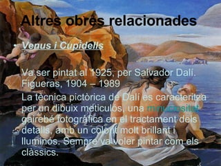 Altres obres relacionades   Venus i Cupidells Va ser pintat al 1925, per Salvador Dalí. Figueras, 1904 – 1989 La tècnica pictòrica de Dalí es caracteritza per un dibuix meticulós, una  minuciositat  gairebé fotogràfica en el tractament dels detalls, amb un colorit molt brillant i lluminós. Sempre va voler pintar com els clàssics.  
