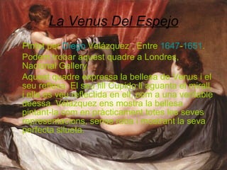 La Venus Del Espejo Pintat per  Diego   Velázquez  . Entre  1647 - 1651 .  Podem trobar aquest quadre a Londres, Nacional Gallery. Aquest quadre expressa la bellesa de Venus i el seu reflexa. El seu fill Cupido li aguanta el mirall, i ella es veu reflectida en ell, com a una veritable deessa. Vélazquez ens mostra la bellesa pintant-la com en pràcticament totes les seves representacions, sense roba i mostrant la seva perfecta silueta. 