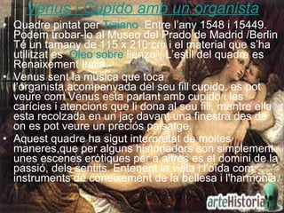 Venus i Cupido amb un organista Quadre pintat per  Tiziano . Entre l’any 1548 i 15449. Podem trobar-lo al Museo del Prado de Madrid /Berlin  Té un tamany de 115 x 210 cm i el material que s’ha utilitzat es “ Oleo  sobre  lienzo ”. L’estil del quadre es Renaixement Itàlia. Venus sent la musica que toca l’organista,acompanyada del seu fill cupido, es pot veure com Venus esta parlant amb cupido i les carícies i atencions que li dona al seu fill, mentre ella esta recolzada en un jaç davant una finestra des de on es pot veure un preciós paisatge. Aquest quadre ha sigut interpretat de moltes maneres,que per alguns historiadors son simplement unes escenes eròtiques per a altres es el domini de la passió, dels sentits. Entenent la vista i l'oïda com instruments de coneixement de la bellesa i l'harmonia.   