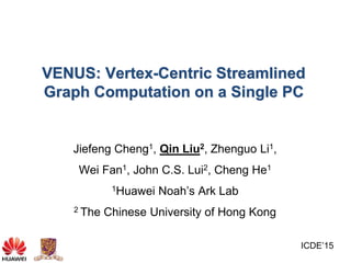 VENUS: Vertex-Centric Streamlined
Graph Computation on a Single PC
Jiefeng Cheng1, Qin Liu2, Zhenguo Li1,
Wei Fan1, John C.S. Lui2, Cheng He1
1Huawei Noah’s Ark Lab
2 The Chinese University of Hong Kong
ICDE’15
 