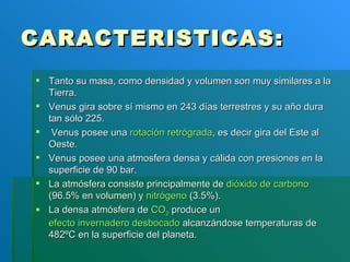 CARACTERISTICAS: Tanto su masa, como densidad y volumen son muy similares a la Tierra. Venus gira sobre sí mismo en 243 días terrestres y su año dura tan sólo 225.  Venus posee una  rotación retrógrada , es decir gira del Este al Oeste. Venus posee una atmosfera densa y cálida con presiones en la superficie de 90 bar. La atmósfera consiste principalmente de  dióxido de carbono  (96.5% en volumen) y  nitrógeno  (3.5%).  La densa atmósfera de  CO 2  produce un  efecto invernadero desbocado  alcanzándose temperaturas de 482ºC en la superficie del planeta.  