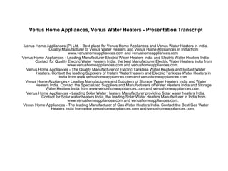 Venus Home Appliances, Venus Water Heaters - Presentation Transcript Venus Home Appliances (P) Ltd. - Best place for Venus Home Appliances and Venus Water Heaters in India. Quality Manufacturer of Venus Water Heaters and Venus Home Appliances in India from www.venushomeappliances.com and venushomeappliances.com  Venus Home Appliances - Leading Manufacturer Electric Water Heaters India and Electric Water Heaters India. Contact for Quality Electric Water Heaters India, the best Manufacturer Electric Water Heaters India from www.venushomeappliances.com and venushomeappliances.com.  Venus Home Appliances - The Quality Manufacturer of Electric Tankless Water Heaters and Instant Water Heaters. Contact the leading Suppliers of Instant Water Heaters and Electric Tankless Water Heaters in India from www.venushomeappliances.com and venushomeappliances.com  Venus Home Appliances - Leading Manufacturers and Suppliers of Storage Water Heaters India and Water Heaters India. Contact the Specialized Suppliers and Manufacturers of Water Heaters India and Storage Water Heaters India from www.venushomeappliances.com and venushomeappliances.com.  Venus Home Appliances - Leading Solar Water Heaters Manufacturer providing Solar water heaters India. Contact for Solar water heaters India, the leading Solar Water Heaters Manufacturer in India from www.venushomeappliances.com and venushomeappliances.com.  Venus Home Appliances - The leading Manufacturer of Gas Water Heaters India. Contact the Best Gas Water Heaters India from www.venushomeappliances.com and venushomeappliances.com.  