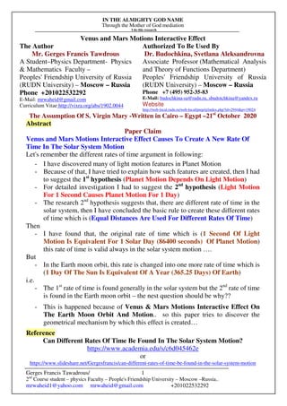 IN THE ALMIGHTY GOD NAME
Through the Mother of God mediation
I do this research
Gerges Francis Tawadrous/
2nd
Course student – physics Faculty – People's Friendship University – Moscow –Russia..
mrwaheid1@yahoo.com mrwaheid@gmail.com +201022532292
1
Venus and Mars Motions Interactive Effect
The Author Authorized To Be Used By
Mr. Gerges Francis Tawdrous
A Student–Physics Department- Physics
& Mathematics Faculty –
Peoples' Friendship University of Russia
(RUDN University) – Moscow – Russia
Dr. Budochkina, Svetlana Aleksandrovna
Associate Professor (Mathematical Analysis
and Theory of Functions Department)
Peoples' Friendship University of Russia
(RUDN University) – Moscow – Russia
Phone +201022532292
E-Mail: mrwaheid@gmail.com
Curriculum Vitae http://vixra.org/abs/1902.0044
Phone +7 (495) 952-35-83
E-Mail: budochkina-sa@rudn.ru, sbudotchkina@yandex.ru
Website
http://web-local.rudn.ru/web-local/prep/rj/index.php?id=2944&p=19024
The Assumption Of S. Virgin Mary -Written in Cairo – Egypt –21st
October 2020
Abstract
Paper Claim
Venus and Mars Motions Interactive Effect Causes To Create A New Rate Of
Time In The Solar System Motion
Let's remember the different rates of time argument in following:
- I have discovered many of light motion features in Planet Motion
- Because of that, I have tried to explain how such features are created, then I had
to suggest the 1st
hypothesis (Planet Motion Depends On Light Motion)
- For detailed investigation I had to suggest the 2nd
hypothesis (Light Motion
For 1 Second Causes Planet Motion For 1 Day)
- The research 2nd
hypothesis suggests that, there are different rate of time in the
solar system, then I have concluded the basic rule to create these different rates
of time which is (Equal Distances Are Used For Different Rates Of Time)
Then
- I have found that, the original rate of time which is (1 Second Of Light
Motion Is Equivalent For 1 Solar Day (86400 seconds) Of Planet Motion)
this rate of time is valid always in the solar system motion ….
But
- In the Earth moon orbit, this rate is changed into one more rate of time which is
(1 Day Of The Sun Is Equivalent Of A Year (365.25 Days) Of Earth)
i.e.
- The 1st
rate of time is found generally in the solar system but the 2nd
rate of time
is found in the Earth moon orbit – the nest question should be why??
- This is happened because of Venus & Mars Motions Interactive Effect On
The Earth Moon Orbit And Motion.. so this paper tries to discover the
geometrical mechanism by which this effect is created…
Reference
Can Different Rates Of Time Be Found In The Solar System Motion?
https://www.academia.edu/s/c6d045462e
or
https://www.slideshare.net/Gergesfrancis/can-different-rates-of-time-be-found-in-the-solar-system-motion
 