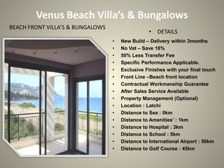 Venus Beach Villa’s & Bungalows
BEACH FRONT VILLA’S & BUNGALOWS
                                                 • DETAILS
                                  •   New Build – Delivery within 3months
                                  •   No Vat – Save 18%
                                  •   50% Less Transfer Fee
                                  •   Specific Performance Applicable.
                                  •   Exclusive Finishes with your final touch
                                  •   Front Line –Beach front location
                                  •   Contractual Workmanship Guarantee
                                  •   After Sales Service Available
                                  •   Property Management (Optional)
                                  •   Location : Latchi
                                  •   Distance to Sea : 0km
                                  •   Distance to Amenities' : 1km
                                  •   Distance to Hospital : 3km
                                  •   Distance to School : 5km
                                  •   Distance to International Airport : 50km
                                  •   Distance to Golf Course : 45km
 