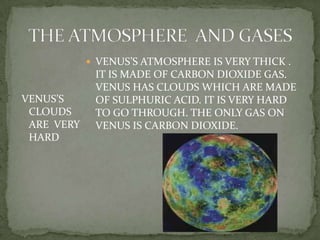THE ATMOSPHERE  AND GASES VENUS’S ATMOSPHERE ISVERY THICK . IT ISMADE OF CARBON DIOXIDE GAS. VENUS HAS CLOUDS WHICH ARE MADE OF SULPHURIC ACID. IT IS VERY HARD TO GO THROUGH. THE ONLY GAS ON VENUS IS CARBON DIOXIDE. VENUS’S CLOUDS AREVERY HARD