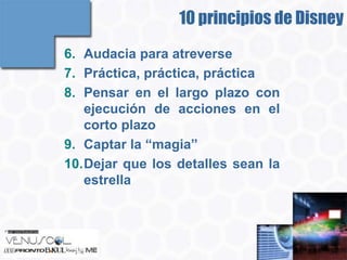 10 principios de Disney
6. Audacia para atreverse
7. Práctica, práctica, práctica
8. Pensar en el largo plazo con
   ejecución de acciones en el
   corto plazo
9. Captar la “magia”
10.Dejar que los detalles sean la
   estrella
 