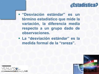 ¿Estadística?
 “Desviación estándar” es un
  término estadístico que mide la
  variación, la diferencia media
  respecto a un grupo dado de
  observaciones.
 La “desviación estándar” es la
  medida formal de la “rareza”.
 