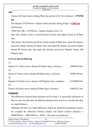 IN THE ALMIGHTY GOD NAME
Through the Mother of God mediation
I do this research
Gerges Francis Tawadrous/
2nd
Course student – physics Faculty – People's Friendship University – Moscow –Russia..
mrwaheid1@yahoo.com mrwaheid@gmail.com +201022532292
10
(III)
- Uranus (6.8 km/s) moves during Pluto day period (153.3 h) a distance = 3752784
km
- The distance 3752784 km = Jupiter motion distance during 8 days + 17687 km
- And because
- 17687 km x (8) = 141496 km = (Jupiter diameter error 1%)
- That tells another Cycle is found between Uranus and Jupiter based on 8 Pluto
days
- That means, the distance passed by Uranus during 8 Pluto days equal the distance
passed by Jupiter during 64 Jupiter days and equal the distance passed by Saturn
during 80 Saturn days and equal the distance passed by Neptune during 100
Neptune days
Let's see that in following
(1)
Jupiter (13.1 km/s) moves during (64 Jupiter days) a distance =29880756 km
(2)
Saturn (9.7 km/s) moves during (80 Saturn days) a distance =29891520 km
(3)
Neptune (5.4 km/s) moves during (100 Neptune days) a distance =31298400 km
(4)
Uranus (6.8 km/s) moves during (8 Pluto days) a distance =30022272 km
Comments
- The differences between these distances are less than 1 % (generally) and based on
that we can't consider they are different distances but we have to consider that they
are equal distances
- Although still there are small differences which are found for geometrical reasons
for example the difference between Jupiter and Saturn motions distances =
29880756 km – 29891520 km = 10921 = the moon circumference
 