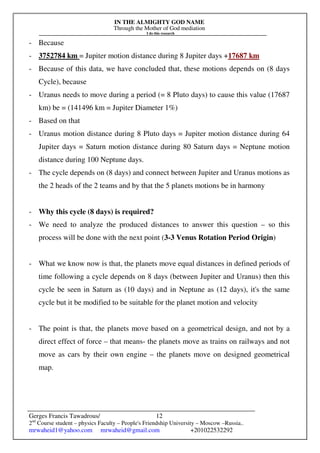 IN THE ALMIGHTY GOD NAME
Through the Mother of God mediation
I do this research
Gerges Francis Tawadrous/
2nd
Course student – physics Faculty – People's Friendship University – Moscow –Russia..
mrwaheid1@yahoo.com mrwaheid@gmail.com +201022532292
12
- Because
- 3752784 km = Jupiter motion distance during 8 Jupiter days +17687 km
- Because of this data, we have concluded that, these motions depends on (8 days
Cycle), because
- Uranus needs to move during a period (= 8 Pluto days) to cause this value (17687
km) be = (141496 km = Jupiter Diameter 1%)
- Based on that
- Uranus motion distance during 8 Pluto days = Jupiter motion distance during 64
Jupiter days = Saturn motion distance during 80 Saturn days = Neptune motion
distance during 100 Neptune days.
- The cycle depends on (8 days) and connect between Jupiter and Uranus motions as
the 2 heads of the 2 teams and by that the 5 planets motions be in harmony
- Why this cycle (8 days) is required?
- We need to analyze the produced distances to answer this question – so this
process will be done with the next point (3-3 Venus Rotation Period Origin)
- What we know now is that, the planets move equal distances in defined periods of
time following a cycle depends on 8 days (between Jupiter and Uranus) then this
cycle be seen in Saturn as (10 days) and in Neptune as (12 days), it's the same
cycle but it be modified to be suitable for the planet motion and velocity
- The point is that, the planets move based on a geometrical design, and not by a
direct effect of force – that means- the planets move as trains on railways and not
move as cars by their own engine – the planets move on designed geometrical
map.
 