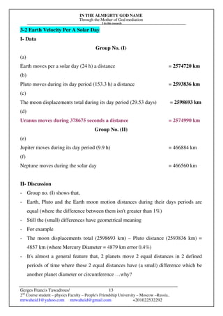 IN THE ALMIGHTY GOD NAME
Through the Mother of God mediation
I do this research
Gerges Francis Tawadrous/
2nd
Course student – physics Faculty – People's Friendship University – Moscow –Russia..
mrwaheid1@yahoo.com mrwaheid@gmail.com +201022532292
13
3-2 Earth Velocity Per A Solar Day
I- Data
Group No. (I)
(a)
Earth moves per a solar day (24 h) a distance = 2574720 km
(b)
Pluto moves during its day period (153.3 h) a distance = 2593836 km
(c)
The moon displacements total during its day period (29.53 days) = 2598693 km
(d)
Uranus moves during 378675 seconds a distance = 2574990 km
Group No. (II)
(e)
Jupiter moves during its day period (9.9 h) = 466884 km
(f)
Neptune moves during the solar day = 466560 km
II- Discussion
- Group no. (I) shows that,
- Earth, Pluto and the Earth moon motion distances during their days periods are
equal (where the difference between them isn't greater than 1%)
- Still the (small) differences have geometrical meaning
- For example
- The moon displacements total (2598693 km) – Pluto distance (2593836 km) =
4857 km (where Mercury Diameter = 4879 km error 0.4%)
- It's almost a general feature that, 2 planets move 2 equal distances in 2 defined
periods of time where these 2 equal distances have (a small) difference which be
another planet diameter or circumference …why?
 