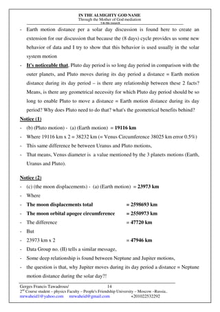 IN THE ALMIGHTY GOD NAME
Through the Mother of God mediation
I do this research
Gerges Francis Tawadrous/
2nd
Course student – physics Faculty – People's Friendship University – Moscow –Russia..
mrwaheid1@yahoo.com mrwaheid@gmail.com +201022532292
14
- Earth motion distance per a solar day discussion is found here to create an
extension for our discussion that because the (8 days) cycle provides us some new
behavior of data and I try to show that this behavior is used usually in the solar
system motion
- It's noticeable that, Pluto day period is so long day period in comparison with the
outer planets, and Pluto moves during its day period a distance = Earth motion
distance during its day period – is there any relationship between these 2 facts?
Means, is there any geometrical necessity for which Pluto day period should be so
long to enable Pluto to move a distance = Earth motion distance during its day
period? Why does Pluto need to do that? what's the geometrical benefits behind?
Notice (1)
- (b) (Pluto motion) - (a) (Earth motion) = 19116 km
- Where 19116 km x 2 = 38232 km (= Venus Circumference 38025 km error 0.5%)
- This same difference be between Uranus and Pluto motions,
- That means, Venus diameter is a value mentioned by the 3 planets motions (Earth,
Uranus and Pluto).
Notice (2)
- (c) (the moon displacements) - (a) (Earth motion) = 23973 km
- Where
- The moon displacements total = 2598693 km
- The moon orbital apogee circumference = 2550973 km
- The difference = 47720 km
- But
- 23973 km x 2 = 47946 km
- Data Group no. (II) tells a similar message,
- Some deep relationship is found between Neptune and Jupiter motions,
- the question is that, why Jupiter moves during its day period a distance = Neptune
motion distance during the solar day?!
 