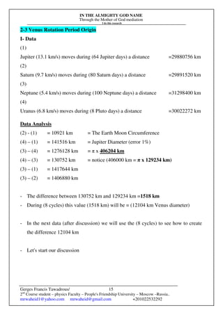 IN THE ALMIGHTY GOD NAME
Through the Mother of God mediation
I do this research
Gerges Francis Tawadrous/
2nd
Course student – physics Faculty – People's Friendship University – Moscow –Russia..
mrwaheid1@yahoo.com mrwaheid@gmail.com +201022532292
15
2-3 Venus Rotation Period Origin
I- Data
(1)
Jupiter (13.1 km/s) moves during (64 Jupiter days) a distance =29880756 km
(2)
Saturn (9.7 km/s) moves during (80 Saturn days) a distance =29891520 km
(3)
Neptune (5.4 km/s) moves during (100 Neptune days) a distance =31298400 km
(4)
Uranus (6.8 km/s) moves during (8 Pluto days) a distance =30022272 km
Data Analysis
(2) - (1) = 10921 km = The Earth Moon Circumference
(4) – (1) = 141516 km = Jupiter Diameter (error 1%)
(3) – (4) = 1276128 km = π x 406204 km
(4) – (3) = 130752 km = notice (406000 km = π x 129234 km)
(3) – (1) = 1417644 km
(3) – (2) = 1406880 km
- The difference between 130752 km and 129234 km =1518 km
- During (8 cycles) this value (1518 km) will be = (12104 km Venus diameter)
- In the next data (after discussion) we will use the (8 cycles) to see how to create
the difference 12104 km
- Let's start our discussion
 