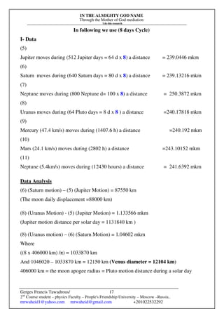 IN THE ALMIGHTY GOD NAME
Through the Mother of God mediation
I do this research
Gerges Francis Tawadrous/
2nd
Course student – physics Faculty – People's Friendship University – Moscow –Russia..
mrwaheid1@yahoo.com mrwaheid@gmail.com +201022532292
17
In following we use (8 days Cycle)
I- Data
(5)
Jupiter moves during (512 Jupiter days = 64 d x 8) a distance = 239.0446 mkm
(6)
Saturn moves during (640 Saturn days = 80 d x 8) a distance = 239.13216 mkm
(7)
Neptune moves during (800 Neptune d= 100 x 8) a distance = 250.3872 mkm
(8)
Uranus moves during (64 Pluto days = 8 d x 8 ) a distance =240.17818 mkm
(9)
Mercury (47.4 km/s) moves during (1407.6 h) a distance =240.192 mkm
(10)
Mars (24.1 km/s) moves during (2802 h) a distance =243.10152 mkm
(11)
Neptune (5.4km/s) moves during (12430 hours) a distance = 241.6392 mkm
Data Analysis
(6) (Saturn motion) – (5) (Jupiter Motion) = 87550 km
(The moon daily displacement =88000 km)
(8) (Uranus Motion) - (5) (Jupiter Motion) = 1.133566 mkm
(Jupiter motion distance per solar day = 1131840 km )
(8) (Uranus motion) – (6) (Saturn Motion) = 1.04602 mkm
Where
((8 x 406000 km) /π) = 1033870 km
And 1046020 – 1033870 km = 12150 km (Venus diameter = 12104 km)
406000 km = the moon apogee radius = Pluto motion distance during a solar day
 