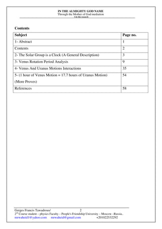 IN THE ALMIGHTY GOD NAME
Through the Mother of God mediation
I do this research
Gerges Francis Tawadrous/
2nd
Course student – physics Faculty – People's Friendship University – Moscow –Russia..
mrwaheid1@yahoo.com mrwaheid@gmail.com +201022532292
2
Contents
Subject Page no.
1- Abstract 1
Contents 2
2- The Solar Group is a Clock (A General Description) 3
3- Venus Rotation Period Analysis 9
4- Venus And Uranus Motions Interactions 35
5- (1 hour of Venus Motion = 17.7 hours of Uranus Motion)
(More Proves)
54
References 58
 