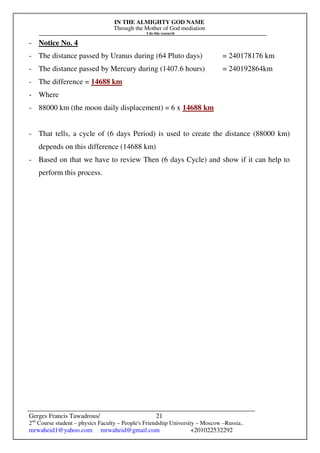 IN THE ALMIGHTY GOD NAME
Through the Mother of God mediation
I do this research
Gerges Francis Tawadrous/
2nd
Course student – physics Faculty – People's Friendship University – Moscow –Russia..
mrwaheid1@yahoo.com mrwaheid@gmail.com +201022532292
21
- Notice No. 4
- The distance passed by Uranus during (64 Pluto days) = 240178176 km
- The distance passed by Mercury during (1407.6 hours) = 240192864km
- The difference = 14688 km
- Where
- 88000 km (the moon daily displacement) = 6 x 14688 km
- That tells, a cycle of (6 days Period) is used to create the distance (88000 km)
depends on this difference (14688 km)
- Based on that we have to review Then (6 days Cycle) and show if it can help to
perform this process.
 