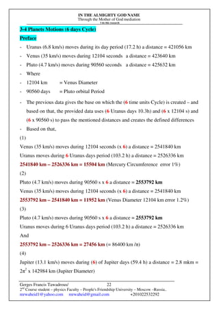 IN THE ALMIGHTY GOD NAME
Through the Mother of God mediation
I do this research
Gerges Francis Tawadrous/
2nd
Course student – physics Faculty – People's Friendship University – Moscow –Russia..
mrwaheid1@yahoo.com mrwaheid@gmail.com +201022532292
22
3-4 Planets Motions (6 days Cycle)
Preface
- Uranus (6.8 km/s) moves during its day period (17.2 h) a distance = 421056 km
- Venus (35 km/s) moves during 12104 seconds a distance = 423640 km
- Pluto (4.7 km/s) moves during 90560 seconds a distance = 425632 km
- Where
- 12104 km = Venus Diameter
- 90560 days = Pluto orbital Period
- The previous data gives the base on which the (6 time units Cycle) is created – and
based on that, the provided data uses (6 Uranus days 10.3h) and (6 x 12104 s) and
(6 x 90560 s) to pass the mentioned distances and creates the defined differences
- Based on that,
(1)
Venus (35 km/s) moves during 12104 seconds (x 6) a distance = 2541840 km
Uranus moves during 6 Uranus days period (103.2 h) a distance = 2526336 km
2541840 km – 2526336 km = 15504 km (Mercury Circumference error 1%)
(2)
Pluto (4.7 km/s) moves during 90560 s x 6 a distance = 2553792 km
Venus (35 km/s) moves during 12104 seconds (x 6) a distance = 2541840 km
2553792 km – 2541840 km = 11952 km (Venus Diameter 12104 km error 1.2%)
(3)
Pluto (4.7 km/s) moves during 90560 s x 6 a distance = 2553792 km
Uranus moves during 6 Uranus days period (103.2 h) a distance = 2526336 km
And
2553792 km – 2526336 km = 27456 km (= 86400 km /π)
(4)
Jupiter (13.1 km/s) moves during (6) of Jupiter days (59.4 h) a distance = 2.8 mkm =
2π2
x 142984 km (Jupiter Diameter)
 