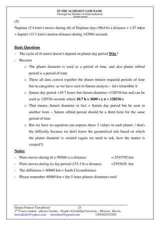 IN THE ALMIGHTY GOD NAME
Through the Mother of God mediation
I do this research
Gerges Francis Tawadrous/
2nd
Course student – physics Faculty – People's Friendship University – Moscow –Russia..
mrwaheid1@yahoo.com mrwaheid@gmail.com +201022532292
23
(5)
Neptune (5.4 km/s) moves during (6) of Neptune days (96.6 h) a distance = 1.87 mkm
= Jupiter (13.1 km/s) motion distance during 142984 seconds.
Basic Questions
- The cycle of (6 units) doesn’t depend on planet day period Why?
- Because
o The planet diameter is used as a period of time, and also planet orbital
period is a period of time
o These all data consist together the planet motion required periods of time
but in categories- as we have seen in Saturn analysis – let's remember it
o Saturn day period =10.7 hours but Saturn diameter =120536 km and can be
used as 120536 seconds where 10.7 h x 3600 s x π = 120536 s
o That means, Saturn diameter in fact = Saturn day period but be seen in
another form – Saturn orbital period should be a third form for the same
period of time
o But we have no equation can express these 3 values in each planet..! that's
the difficulty because we don't know the geometrical rule based on which
the planet diameter is created (again we need to ask, how the matter is
created?)
Notice
- Pluto moves during (6 x 90560 s) a distance = 2553792 km
- Pluto moves during its day period (153.3 h) a distance =2593836 km
- The difference = 40080 km = Earth Circumference
- Please remember 40080 km = the 5 inner planets diameters total
 