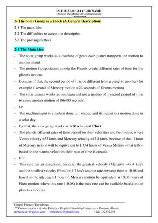 IN THE ALMIGHTY GOD NAME
Through the Mother of God mediation
I do this research
Gerges Francis Tawadrous/
2nd
Course student – physics Faculty – People's Friendship University – Moscow –Russia..
mrwaheid1@yahoo.com mrwaheid@gmail.com +201022532292
3
2- The Solar Group is a Clock (A General Description)
2-1 The main Idea
2-2 The difficulties to accept the description
2-3 The proving method
2-1 The Main Idea
- The solar group works as a machine of gears each planet transports the motion to
another planet
- The motion transportation among the Planets create different rates of time for the
planets motions
- Because of that, the second period of time be different from a planet to another (for
example 1 second of Mercury motion = 24 seconds of Uranus motion)
- The solar planets works as one team and use a motion of 1 second period of time
to cause another motion of (86400 seconds).
- i.e.
- The machine input is a motion done in 1 second and its output is a motion done in
a solar day.
- By that, the solar group works as A Mechanical Clock
- The planets different rates of time depend on their velocities and that means, where
Venus velocity =35 km/s and Mercury velocity =47.4 km/s, because of that, 1 hour
of Mercury motion will be equivalent to 1.354 hours of Venus Motion – that tells –
based on the planets velocities their rates of time is created.
- But
- This rule has an exception, because, the greatest velocity (Mercury) =47.4 km/s
and the smallest velocity (Pluto) = 4.7 km/s and the rate between them = 10.08 and
based on the rule, each 1 hour of Mercury motion be equivalent to 10.08 hours of
Pluto motion, where this rate (10.08) is the max rate can be available based on the
planets velocities
 