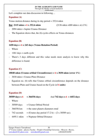 IN THE ALMIGHTY GOD NAME
Through the Mother of God mediation
I do this research
Gerges Francis Tawadrous/
2nd
Course student – physics Faculty – People's Friendship University – Moscow –Russia..
mrwaheid1@yahoo.com mrwaheid@gmail.com +201022532292
30
Let's complete our data discussion in following…
Equation (A)
Venus motion distance during its day period = 352.6 mkm
But 2115 mkm = 6 x 352.6 mkm (2136 mkm =680 mkm x π) (1%)
- 2094 mkm = Jupiter Uranus Distance
- The Equation shows that, the (6) cycles effects on Venus distances
Equation (B)
1458 days = 6 x 243 days (Venus Rotation Period)
- Where
- 1461 days = earth cycle
- There's 3 days different and this value needs more analysis to know why this
difference is found.
Equation (C)
18048 mkm (Uranus orbital Circumference) = 6 x 3030 mkm (error 1%)
- 3030 mkm = Uranus Pluto Distance
- Equation no. (6) tells that Uranus orbital circumference depends on the distance
between Pluto and Uranus based on the Cycle (of 6 units)
Equation (D)
30589 days x 6 = 366556 days And 742 days x 6 = 4452 days
- Where
- 30589 days = Uranus Orbital Period
- 366556 km = the outer planets diameters total
- 742 seconds = (Uranus day period 17.2 h) – (2 x 30589 sec).
- 4495.1 mkm = Neptune Orbital Distance
 