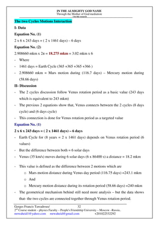 IN THE ALMIGHTY GOD NAME
Through the Mother of God mediation
I do this research
Gerges Francis Tawadrous/
2nd
Course student – physics Faculty – People's Friendship University – Moscow –Russia..
mrwaheid1@yahoo.com mrwaheid@gmail.com +201022532292
32
The two Cycles Motions Interaction
I- Data
Equation No. (1)
2 x 6 x 243 days = ( 2 x 1461 days) – 6 days
Equation No. (2)
2.908660 mkm x 2π = 18.275 mkm = 3.02 mkm x 6
- Where
- 1461 days = Earth Cycle (365 +365 +365 +366 )
- 2.908660 mkm = Mars motion during (116.7 days) – Mercury motion during
(58.66 days)
II- Discussion
- The 2 cycles discussion follow Venus rotation period as a basic value (243 days
which is equivalent to 243 mkm)
- The previous 2 equations show that, Venus connects between the 2 cycles (8 days
cycle) and (6 days cycle)
- This connection is done for Venus rotation period as a targeted value
Equation No. (1)
2 x 6 x 243 days = ( 2 x 1461 days) – 6 days
- Earth Cycle for (8 years = 2 x 1461 days) depends on Venus rotation period (6
values)
- But the difference between both = 6 solar days
- Venus (35 km/s) moves during 6 solar days (6 x 86400 s) a distance = 18.2 mkm
- This value is defined as the difference between 2 motions which are
o Mars motion distance during Venus day period (116.75 days) =243.1 mkm
o And
o Mercury motion distance during its rotation period (58.66 days) =240 mkm
- The geometrical mechanism behind still need more analysis – but the data shows
that- the two cycles are connected together through Venus rotation period.
 