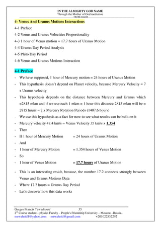 IN THE ALMIGHTY GOD NAME
Through the Mother of God mediation
I do this research
Gerges Francis Tawadrous/
2nd
Course student – physics Faculty – People's Friendship University – Moscow –Russia..
mrwaheid1@yahoo.com mrwaheid@gmail.com +201022532292
35
4- Venus And Uranus Motions Interactions
4-1 Preface
4-2 Venus and Uranus Velocities Proportionality
4-3 1 hour of Venus motion = 17.7 hours of Uranus Motion
4-4 Uranus Day Period Analysis
4-5 Pluto Day Period
4-6 Venus and Uranus Motions Interaction
4-1 Preface
- We have supposed, 1 hour of Mercury motion = 24 hours of Uranus Motion
- This hypothesis doesn’t depend on Planet velocity, because Mercury Velocity = 7
x Uranus velocity
- This hypothesis depends on the distance between Mercury and Uranus which
=2815 mkm and if we use each 1 mkm = 1 hour this distance 2815 mkm will be =
2815 hours = 2 x Mercury Rotation Periods (1407.6 hours)
- We use this hypothesis as a fact for now to see what results can be built on it
- Mercury velocity 47.4 km/s = Venus Velocity 35 km/s x 1.354
- Then
- If 1 hour of Mercury Motion = 24 hours of Uranus Motion
- And
- 1 hour of Mercury Motion = 1.354 hours of Venus Motion
- So
- 1 hour of Venus Motion = 17.7 hours of Uranus Motion
- This is an interesting result, because, the number 17.2 connects strongly between
Venus and Uranus Motions Data
- Where 17.2 hours = Uranus Day Period
- Let's discover how this data works
 
