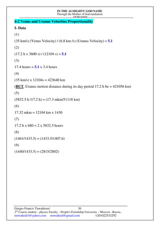 IN THE ALMIGHTY GOD NAME
Through the Mother of God mediation
I do this research
Gerges Francis Tawadrous/
2nd
Course student – physics Faculty – People's Friendship University – Moscow –Russia..
mrwaheid1@yahoo.com mrwaheid@gmail.com +201022532292
36
4-2 Venus and Uranus Velocities Proportionality
I- Data
(1)
(35 km/s) (Venus Velocity) / (6.8 km /s) (Uranus Velocity) = 5.1
(2)
(17.2 h x 3600 s) / (12104 s) = 5.1
(3)
17.4 hours = 5.1 x 3.4 hours
(4)
(35 km/s) x 12104s = 423640 km
(BUT, Uranus motion distance during its day period 17.2 h be = 421056 km)
(5)
(5832.5 h /17.2 h) = (17.3 mkm/51118 km)
(6)
17.32 mkm = 12104 km x 1430
(7)
17.2 h x 680 = 2 x 5832.5 hours
(8)
(1461/1433.5) = (1433.5/1407.6)
(9)
(1440/1433.5) = (2815/2802)
 