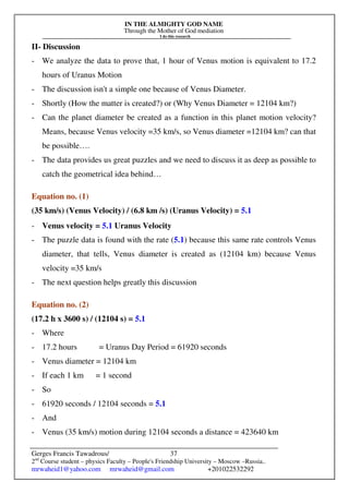IN THE ALMIGHTY GOD NAME
Through the Mother of God mediation
I do this research
Gerges Francis Tawadrous/
2nd
Course student – physics Faculty – People's Friendship University – Moscow –Russia..
mrwaheid1@yahoo.com mrwaheid@gmail.com +201022532292
37
II- Discussion
- We analyze the data to prove that, 1 hour of Venus motion is equivalent to 17.2
hours of Uranus Motion
- The discussion isn't a simple one because of Venus Diameter.
- Shortly (How the matter is created?) or (Why Venus Diameter = 12104 km?)
- Can the planet diameter be created as a function in this planet motion velocity?
Means, because Venus velocity =35 km/s, so Venus diameter =12104 km? can that
be possible….
- The data provides us great puzzles and we need to discuss it as deep as possible to
catch the geometrical idea behind…
Equation no. (1)
(35 km/s) (Venus Velocity) / (6.8 km /s) (Uranus Velocity) = 5.1
- Venus velocity = 5.1 Uranus Velocity
- The puzzle data is found with the rate (5.1) because this same rate controls Venus
diameter, that tells, Venus diameter is created as (12104 km) because Venus
velocity =35 km/s
- The next question helps greatly this discussion
Equation no. (2)
(17.2 h x 3600 s) / (12104 s) = 5.1
- Where
- 17.2 hours = Uranus Day Period = 61920 seconds
- Venus diameter = 12104 km
- If each 1 km = 1 second
- So
- 61920 seconds / 12104 seconds = 5.1
- And
- Venus (35 km/s) motion during 12104 seconds a distance = 423640 km
 
